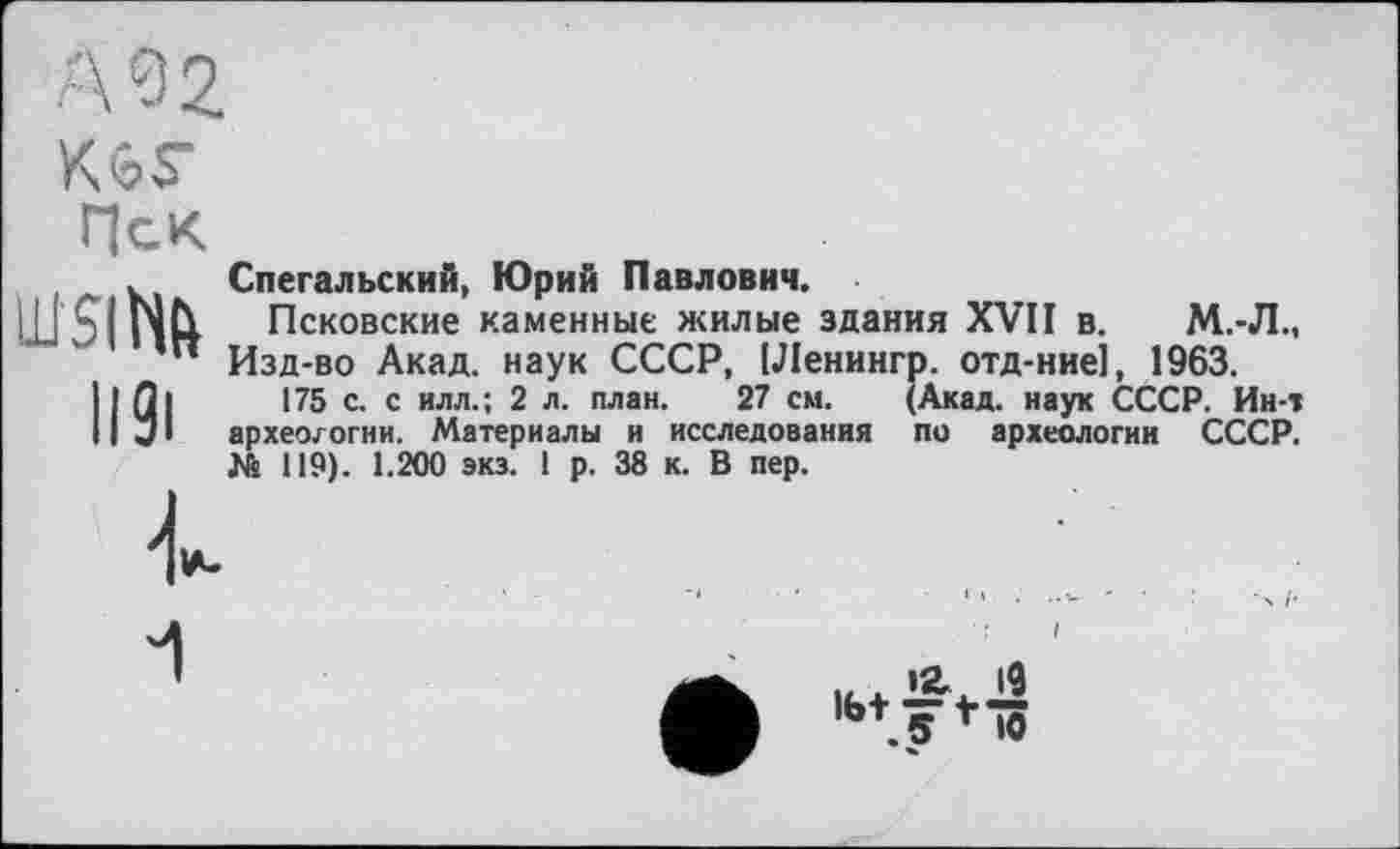 ﻿ш$і№
ііЗі
Спегальский, Юрий Павлович.
Псковские каменные жилые здания XVII в. М.-Л., Изд-во Акад, наук СССР, [Ленннгр. отд-ние], 1963.
175 с. с илл.; 2 л. план. 27 см. (Акад, наук СССР. Ин-т археологии. Материалы и исследования по археологии СССР. № 119). 1.200 экз. 1 р. 38 к. В пер.
.5 f >0